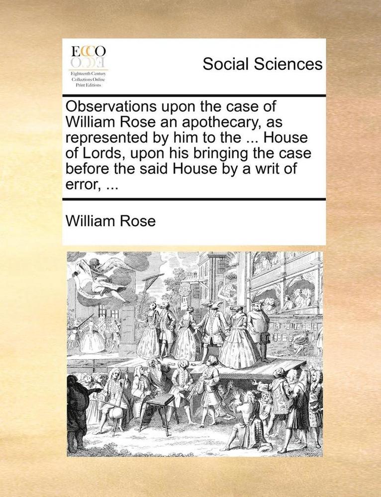 Observations Upon the Case of William Rose an Apothecary, as Represented by Him to the ... House of Lords, Upon His Bringing the Case Before the Said House by a Writ of Error, ... 1