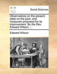 bokomslag Observations on the Present State on the Poor, and Measures Proposed for Its Improvement. by the Rev. Edward Wilson, ...