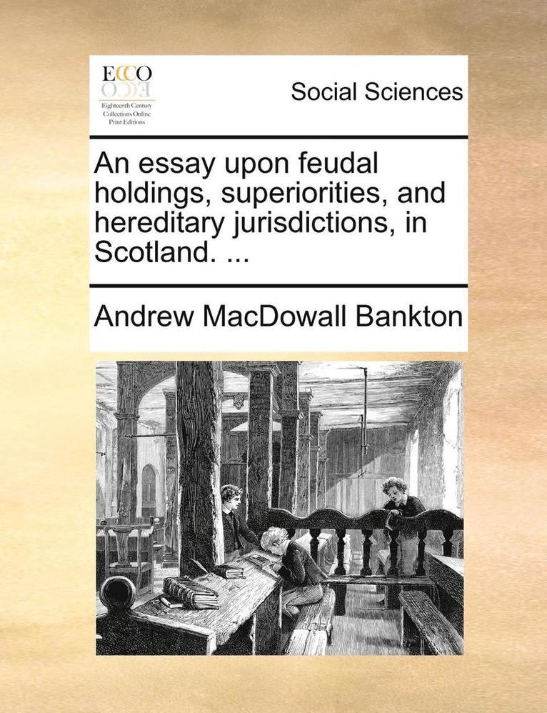 An Essay Upon Feudal Holdings, Superiorities, and Hereditary Jurisdictions, in Scotland. ... 1
