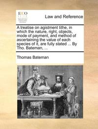 bokomslag A Treatise on Agistment Tithe, in Which the Nature, Right, Objects, Mode of Payment, and Method of Ascertaining the Value of Each Species of It, Are Fully Stated ... by Tho. Bateman, ...