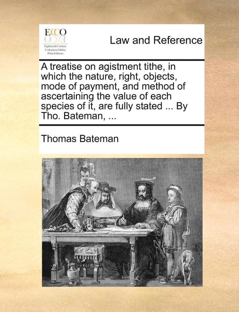 A Treatise on Agistment Tithe, in Which the Nature, Right, Objects, Mode of Payment, and Method of Ascertaining the Value of Each Species of It, Are Fully Stated ... by Tho. Bateman, ... 1