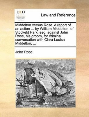 bokomslag Middelton versus Rose. A report of an action ... by William Middelton, of Stockeld Park, esq. against John Rose, his groom, for criminal conversation with Clara Louisa Middelton, ...
