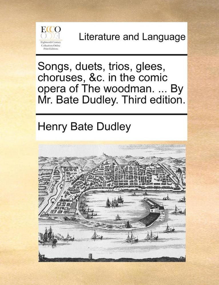 Songs, Duets, Trios, Glees, Choruses, &C. in the Comic Opera of the Woodman. ... by Mr. Bate Dudley. Third Edition.