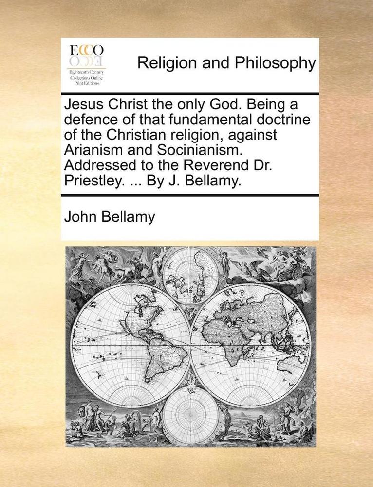 Jesus Christ the only God. Being a defence of that fundamental doctrine of the Christian religion, against Arianism and Socinianism. Addressed to the Reverend Dr. Priestley. ... By J. Bellamy. 1