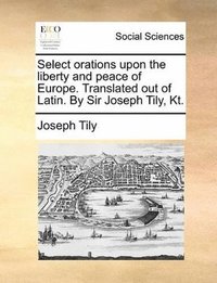 bokomslag Select orations upon the liberty and peace of Europe. Translated out of Latin. By Sir Joseph Tily, Kt.