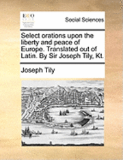 Select Orations Upon The Liberty And Peace Of Europe. Translated Out Of Latin. By Sir Joseph Tily, Kt. 1