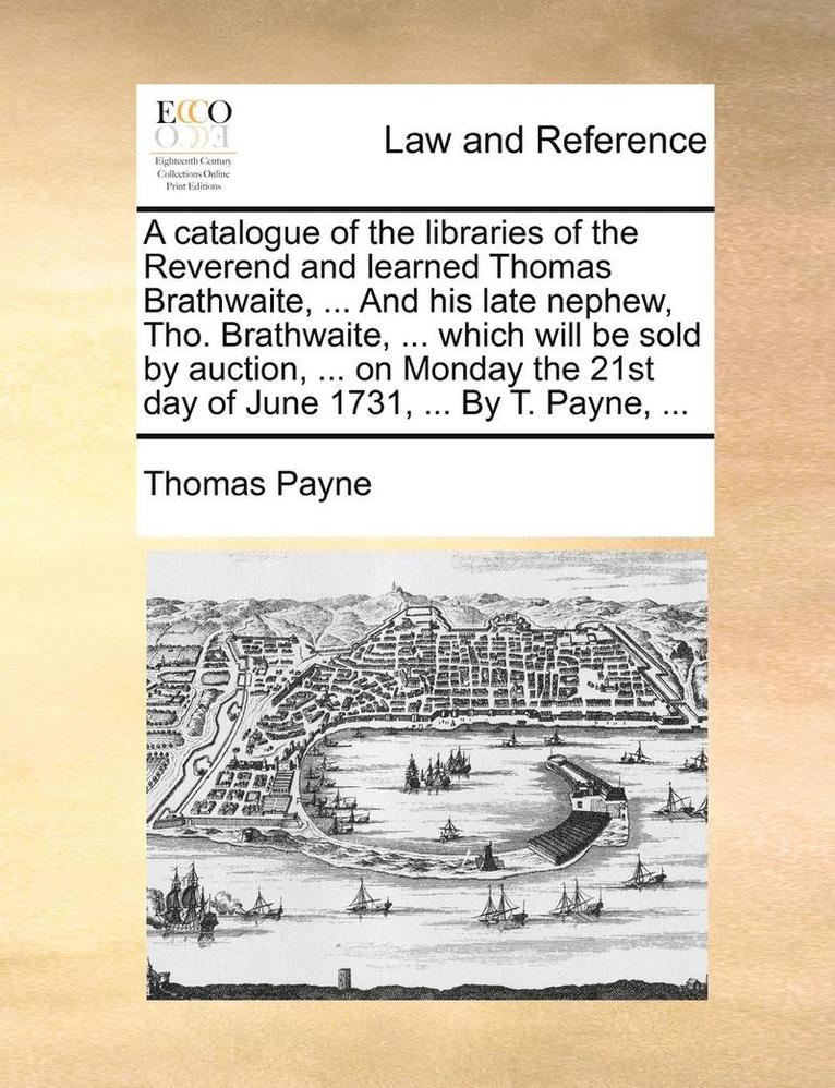 A Catalogue Of The Libraries Of The Reverend And Learned Thomas Brathwaite, ... And His Late Nephew, Tho. Brathwaite, ... Which Will Be Sold By Auctio 1