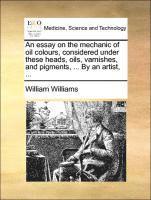 bokomslag An Essay on the Mechanic of Oil Colours, Considered Under These Heads, Oils, Varnishes, and Pigments, ... by an Artist, ...