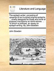 The Epitaph-Writer; Consisting of Upwards of Six Hundred Original Epitaphs, ... Chiefly Designed for Those Who Write or Engrave Inscriptions on Tomb-Stones. ... to Which Is Prefixed, an Essay on 1