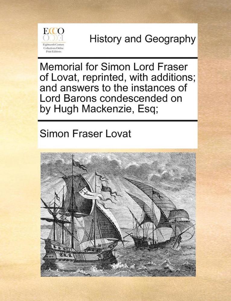 Memorial for Simon Lord Fraser of Lovat, reprinted, with additions; and answers to the instances of Lord Barons condescended on by Hugh Mackenzie, Esq; 1