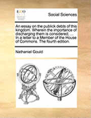 Nathaniel Gould - essay on the publick debts of this kingdom. Wherein the importance of discharging them is considered; ... In a letter to a Member of the House of Commons. The fourth edition., Häftad