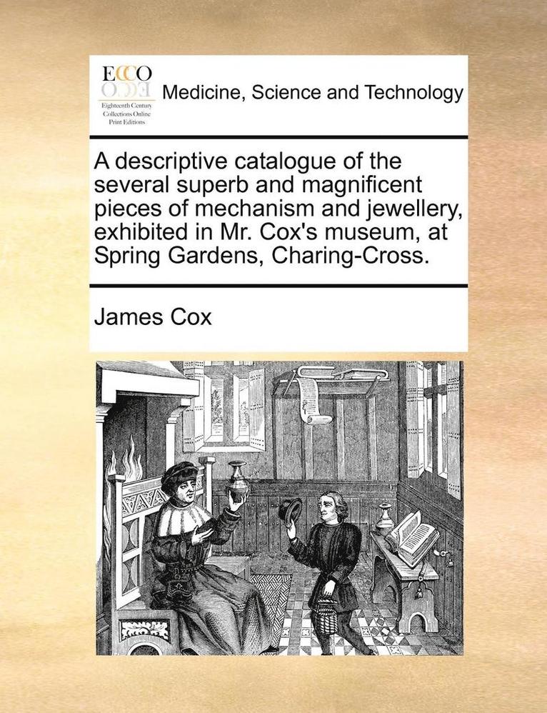 A Descriptive Catalogue of the Several Superb and Magnificent Pieces of Mechanism and Jewellery, Exhibited in Mr. Cox's Museum, at Spring Gardens, Charing-Cross. 1