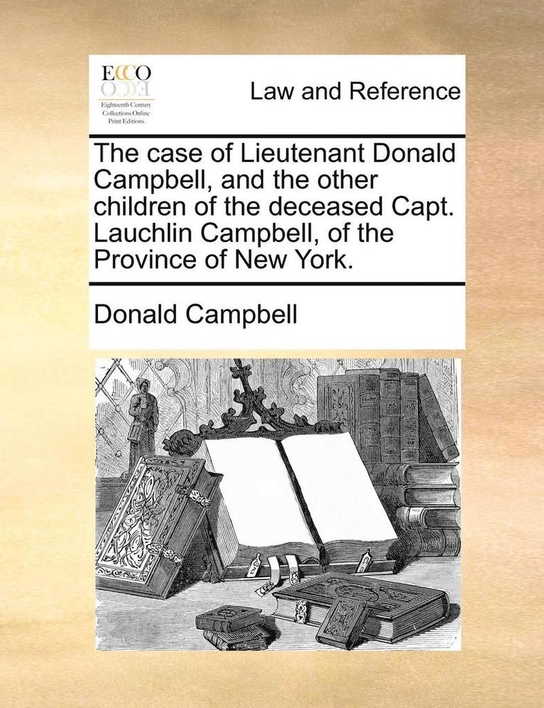 The Case of Lieutenant Donald Campbell, and the Other Children of the Deceased Capt. Lauchlin Campbell, of the Province of New York. 1