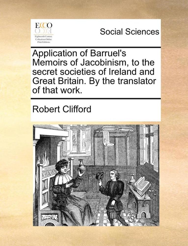 Application of Barruel's Memoirs of Jacobinism, to the Secret Societies of Ireland and Great Britain. by the Translator of That Work. 1