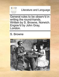 bokomslag General Rules to Be Observ'd in Writing the Round-Hands. Written by S. Browne, Norwich. Engrav'd by John Gray, London.