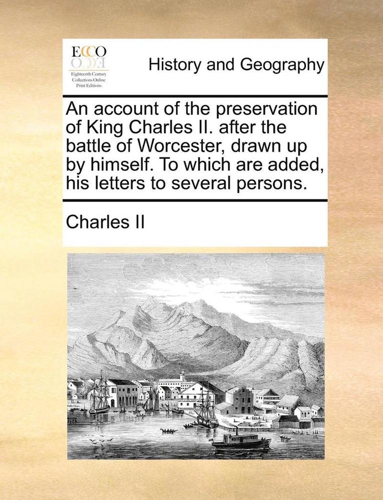 Account of the Preservation of King Charles II. After the Battle of Worcester, Drawn Up by Himself. to Which Are Added, His Letters to Several Persons.