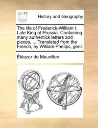 bokomslag The life of Frederick-William I. Late King of Prussia. Containing many authentick letters and pieces, ... Translated from the French, by William Phelips, gent.