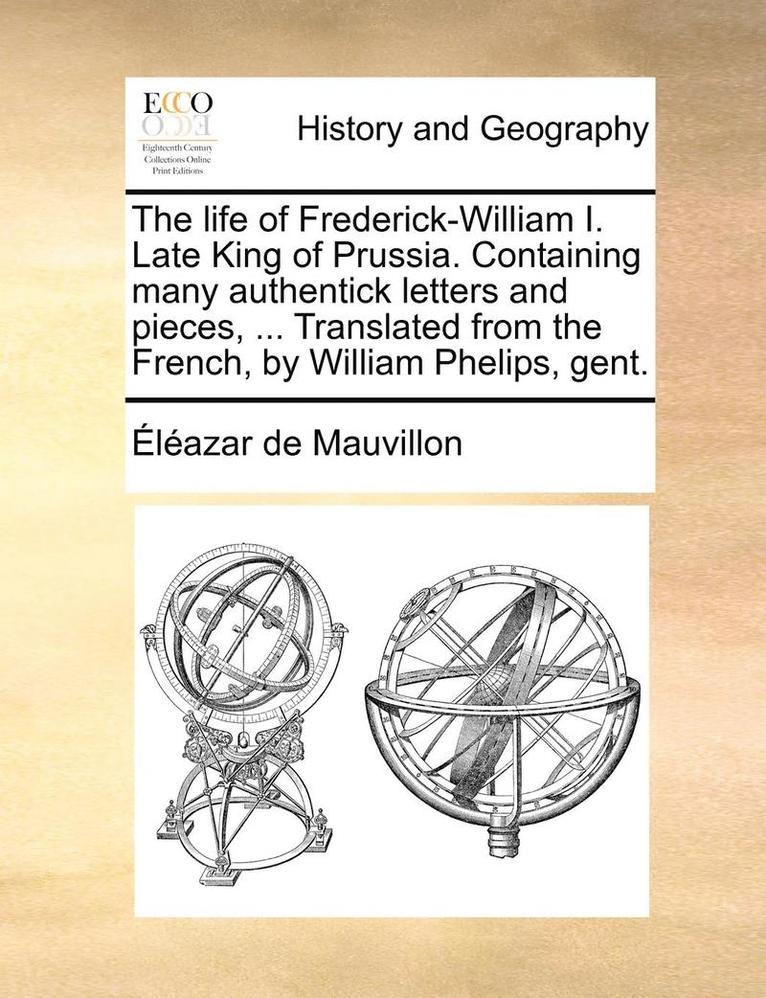 The life of Frederick-William I. Late King of Prussia. Containing many authentick letters and pieces, ... Translated from the French, by William Phelips, gent. 1