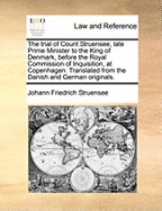 Trial of Count Struensee, Late Prime Minister to the King of Denmark, Before the Royal Commission of Inquisition, at Copenhagen. Translated from the Danish and German Originals.