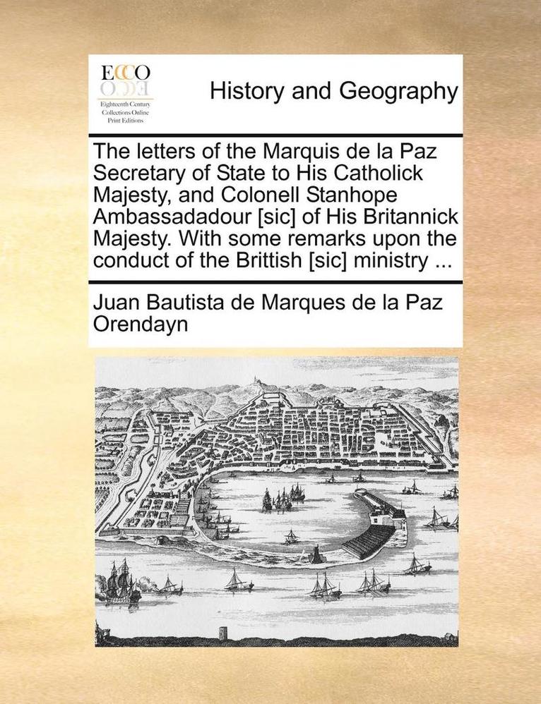 The Letters of the Marquis de la Paz Secretary of State to His Catholick Majesty, and Colonell Stanhope Ambassadadour [sic] of His Britannick Majesty. with Some Remarks Upon the Conduct of the 1