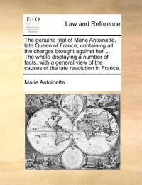 bokomslag The genuine trial of Marie Antoinette, late Queen of France, containing all the charges brought against her ... The whole displaying a number of facts, with a general view of the causes of the late