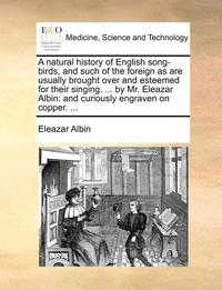 bokomslag A Natural History of English Song-Birds, and Such of the Foreign as Are Usually Brought Over and Esteemed for Their Singing. ... by Mr. Eleazar Albin