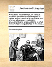 thousand notable things, on various subjects; disclosed from the secrets of nature and art; practicable, profitable, and of great advantage; ... with strict amendments and large additions, to what formerly has been published in this kind; ...