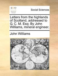 bokomslag Letters from the Highlands of Scotland, Addressed to G. C. M. Esq; By John Williams, Mineral Engineer.