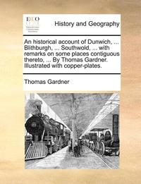 bokomslag An Historical Account of Dunwich, ... Blithburgh, ... Southwold, ... with Remarks on Some Places Contiguous Thereto, ... by Thomas Gardner. Illustrated with Copper-Plates.