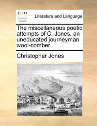 bokomslag The Miscellaneous Poetic Attempts of C. Jones, an Uneducated Journeyman Wool-Comber.