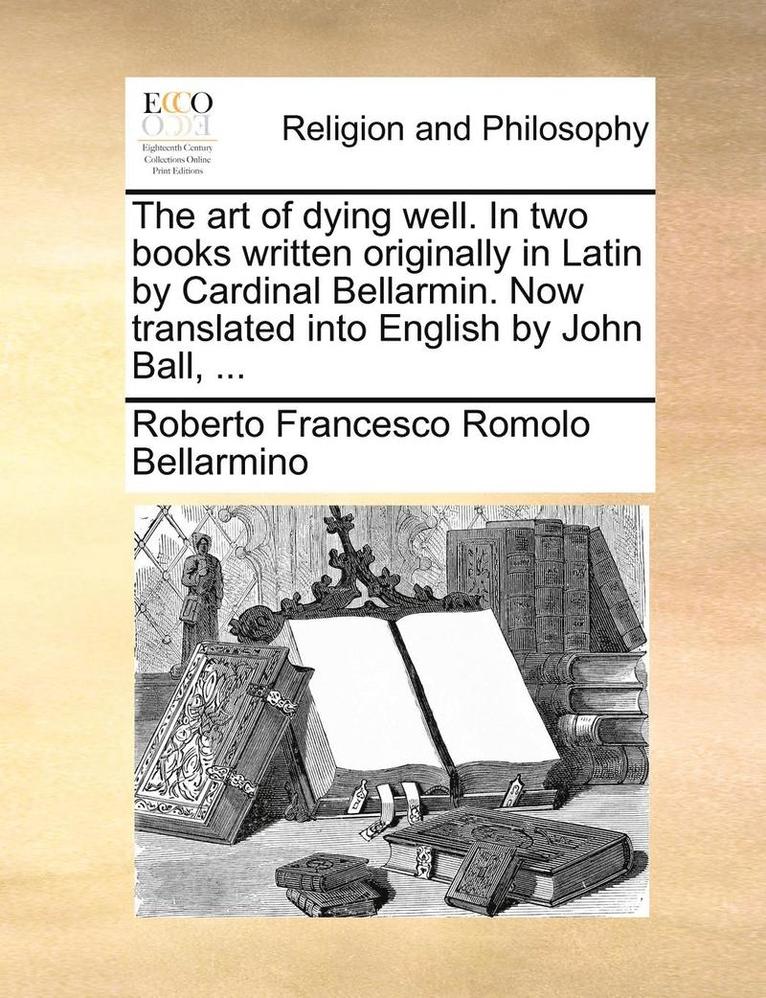 The Art of Dying Well. in Two Books Written Originally in Latin by Cardinal Bellarmin. Now Translated Into English by John Ball, ... 1