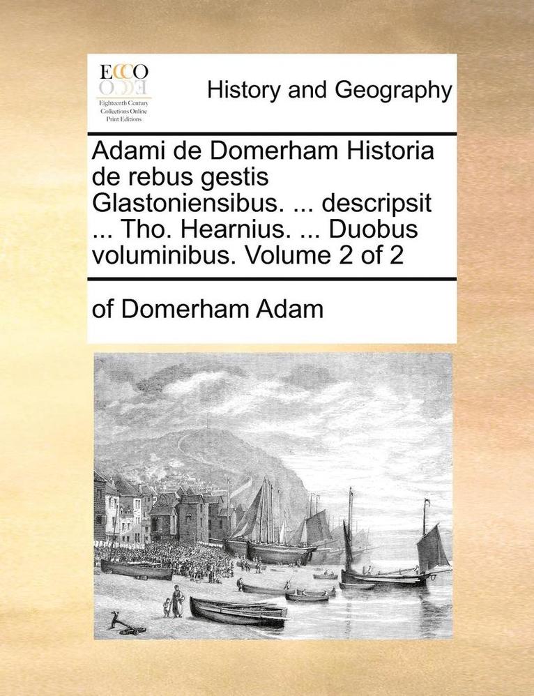 Adami de Domerham Historia de Rebus Gestis Glastoniensibus. ... Descripsit ... Tho. Hearnius. ... Duobus Voluminibus. Volume 2 of 2 1