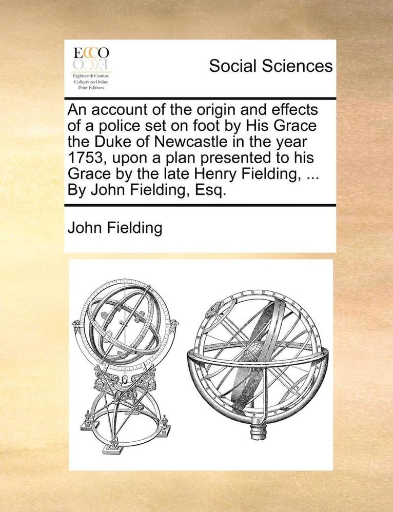 An Account of the Origin and Effects of a Police Set on Foot by His Grace the Duke of Newcastle in the Year 1753, Upon a Plan Presented to His Grace by the Late Henry Fielding, ... by John Fielding, 1