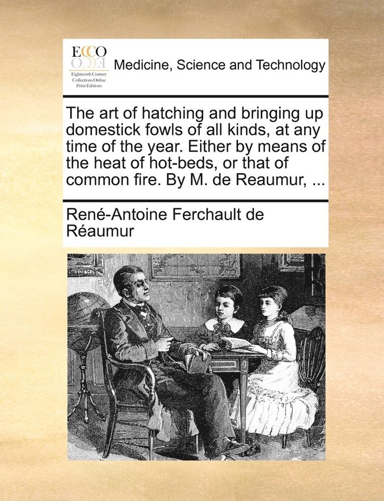 art of hatching and bringing up domestick fowls of all kinds, at any time of the year. Either by means of the heat of hot-beds, or that of common fire. By M. de Reaumur, ...