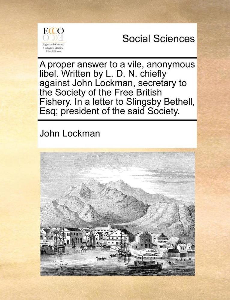 A Proper Answer to a Vile, Anonymous Libel. Written by L. D. N. Chiefly Against John Lockman, Secretary to the Society of the Free British Fishery. in a Letter to Slingsby Bethell, Esq; President of 1