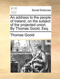 bokomslag An Address to the People of Ireland, on the Subject of the Projected Union. by Thomas Goold, Esq.