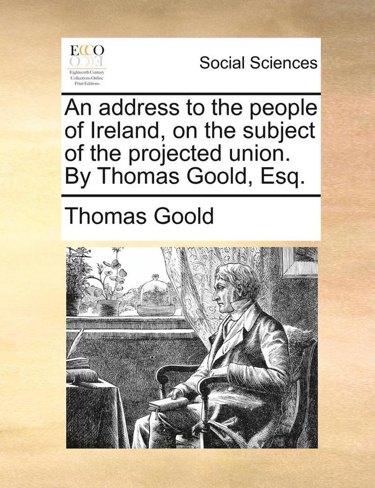 An Address to the People of Ireland, on the Subject of the Projected Union. by Thomas Goold, Esq. 1