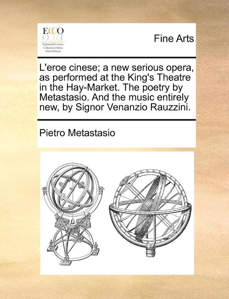 L'Eroe Cinese; A New Serious Opera, as Performed at the King's Theatre in the Hay-Market. the Poetry by Metastasio. and the Music Entirely New, by Sig
