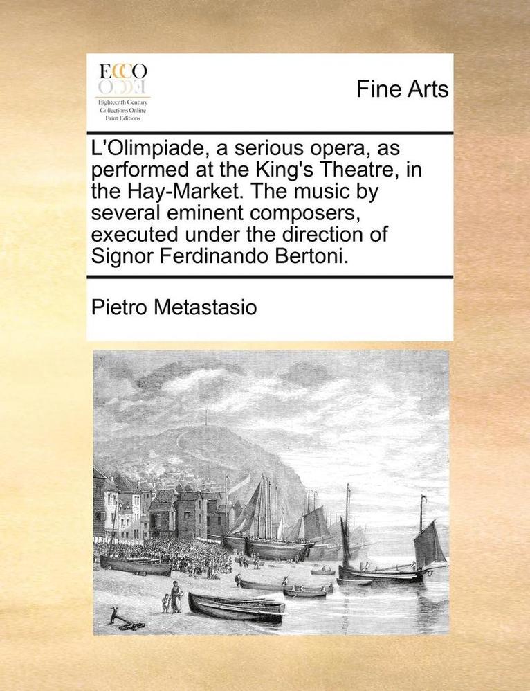 L'Olimpiade, a Serious Opera, as Performed at the King's Theatre, in the Hay-Market. the Music by Several Eminent Composers, Executed Under the Direction of Signor Ferdinando Bertoni. 1