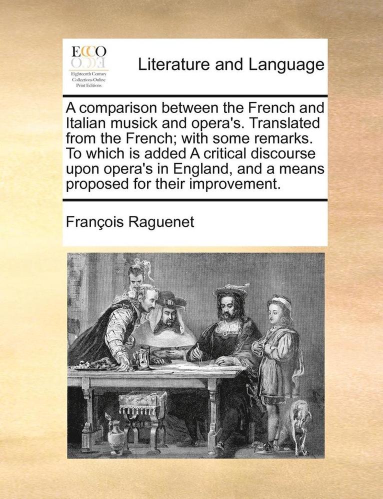 A Comparison Between the French and Italian Musick and Opera's. Translated from the French; With Some Remarks. to Which Is Added a Critical Discourse Upon Opera's in England, and a Means Proposed for 1