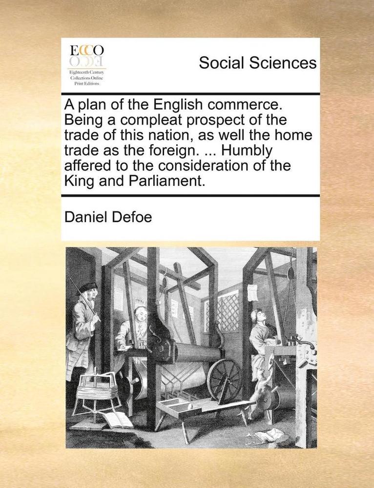 A Plan of the English Commerce. Being a Compleat Prospect of the Trade of This Nation, as Well the Home Trade as the Foreign. ... Humbly Affered to the Consideration of the King and Parliament. 1