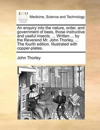 bokomslag An Enquiry Into the Nature, Order, and Government of Bees, Those Instructive and Useful Insects. ... Written ... by the Reverend Mr. John Thorley, ... the Fourth Edition. Illustrated with