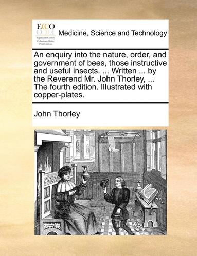 bokomslag An Enquiry Into the Nature, Order, and Government of Bees, Those Instructive and Useful Insects. ... Written ... by the Reverend Mr. John Thorley, ... the Fourth Edition. Illustrated with