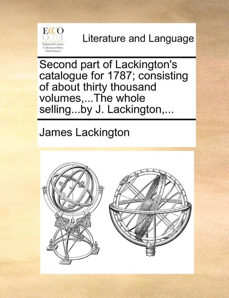 Second Part of Lackington's Catalogue for 1787; Consisting of about Thirty Thousand Volumes, ...the Whole Selling...by J. Lackington, ...
