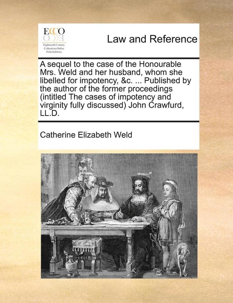 A Sequel to the Case of the Honourable Mrs. Weld and Her Husband, Whom She Libelled for Impotency, &c. ... Published by the Author of the Former Proceedings (Intitled the Cases of Impotency and 1