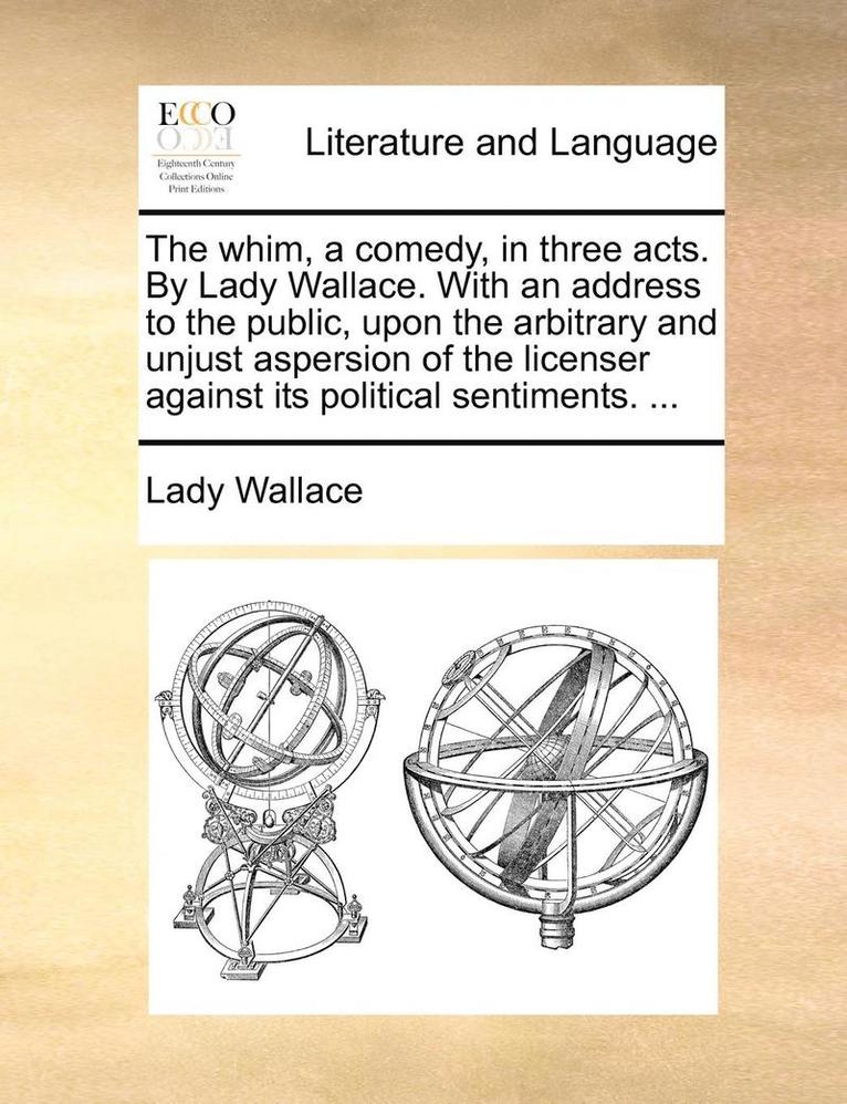 The Whim, a Comedy, in Three Acts. by Lady Wallace. with an Address to the Public, Upon the Arbitrary and Unjust Aspersion of the Licenser Against Its Political Sentiments. ... 1