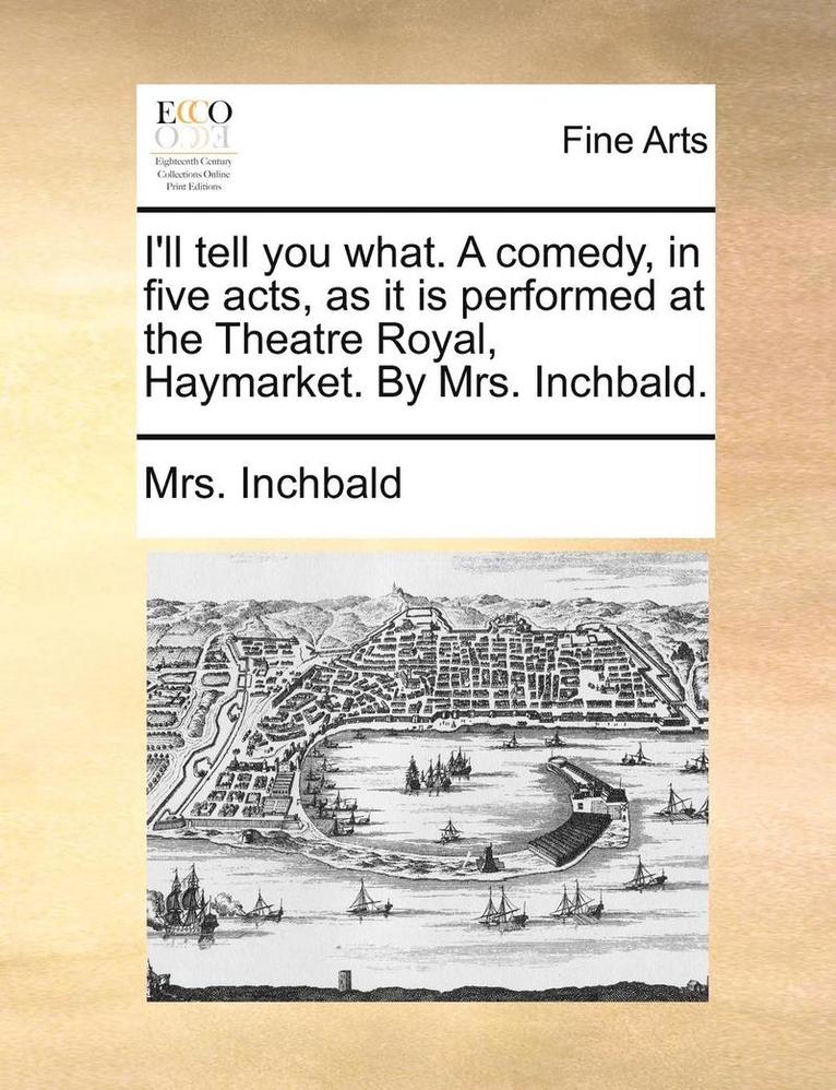 I'll Tell You What. a Comedy, in Five Acts, as It Is Performed at the Theatre Royal, Haymarket. by Mrs. Inchbald. 1