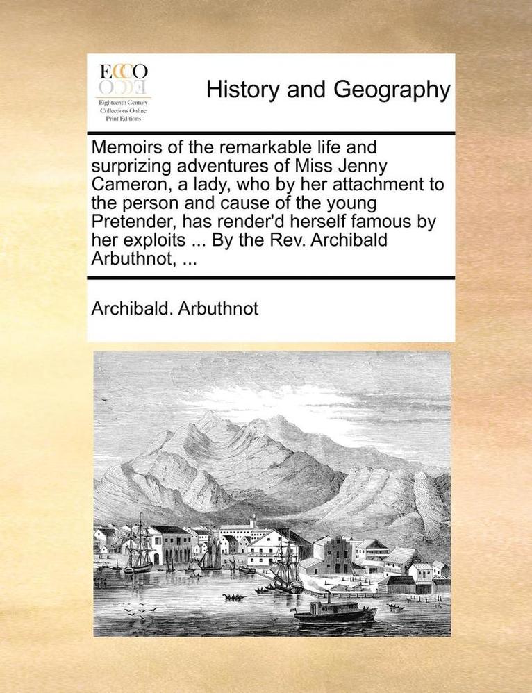 Memoirs of the remarkable life and surprizing adventures of Miss Jenny Cameron, a lady, who by her attachment to the person and cause of the young Pretender, has render'd herself famous by her exploits ... By the Rev. Archibald Arbuthnot, ...