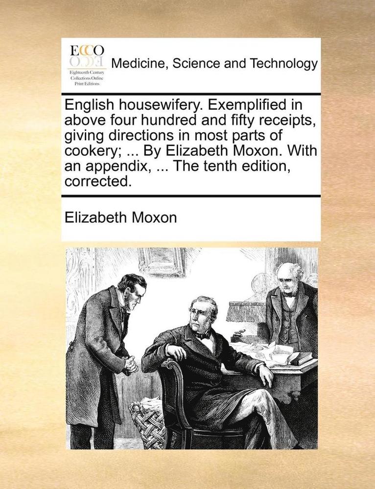 English housewifery. Exemplified in above four hundred and fifty receipts, giving directions in most parts of cookery; ... By Elizabeth Moxon. With an appendix, ... The tenth edition, corrected.