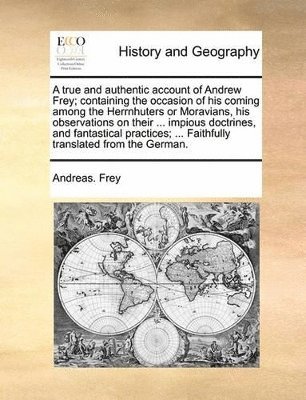 true and authentic account of Andrew Frey; containing the occasion of his coming among the Herrnhuters or Moravians, his observations on their ... impious doctrines, and fantastical practices; ... Faithfully translated from the German.
